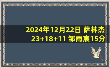 2024年12月22日 萨林杰23+18+11 邹雨宸15分 王浩然17+8 北控轻取深圳